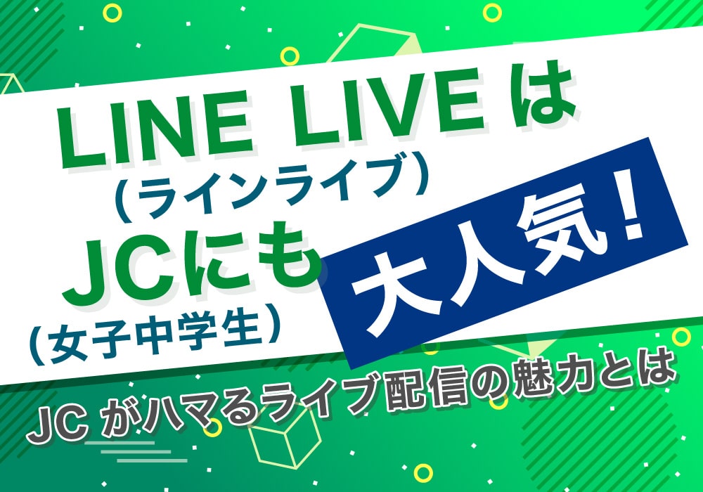 LINE LIVE（ラインライブ）はJC（女子中学生）にも大人気！JCがハマるライブ配信の魅力とは