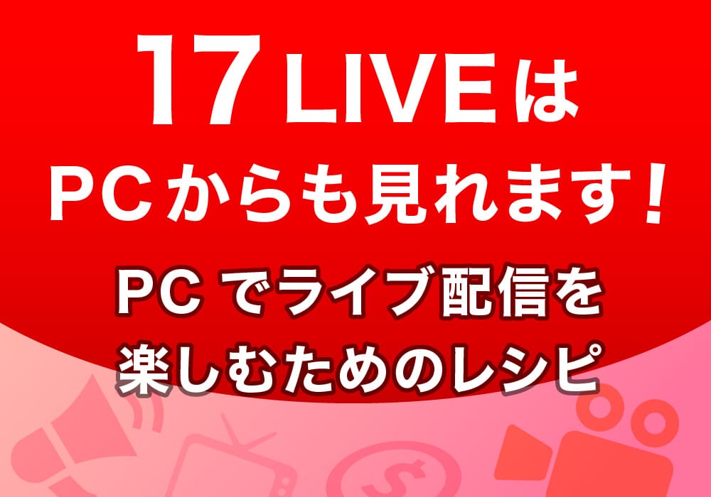 17LIVEはPCからも見れます！PCでライブ配信を楽しむためのレシピ