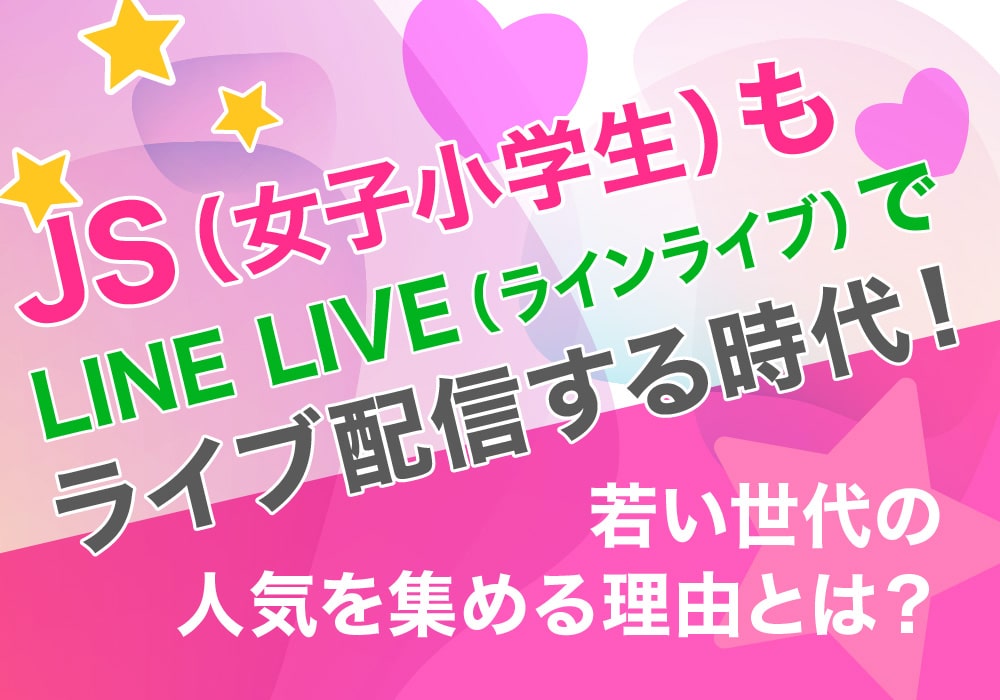 JS（女子小学生）もLINE LIVE（ラインライブ）でライブ配信する時代！若い世代の人気を集める理由とは？